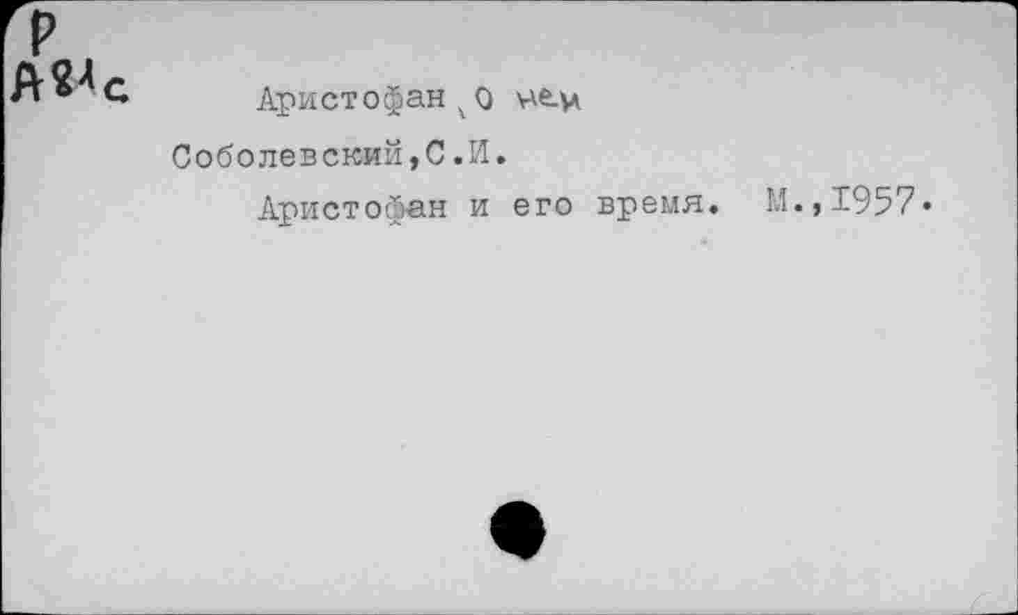 ﻿А^с
Аристофан чо \-\ev Соболевский,С.И.
Аристофан и его время.
М.,1957.